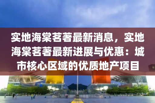 實地海(hai)棠(tang)茗著(zhu)最新消息，實地(di)海(hai)棠茗著最新(xin)進(jin)展與(yu)優惠(hui)：城市(shi)覈心區域的(de)優質(zhi)地産項(xiang)目