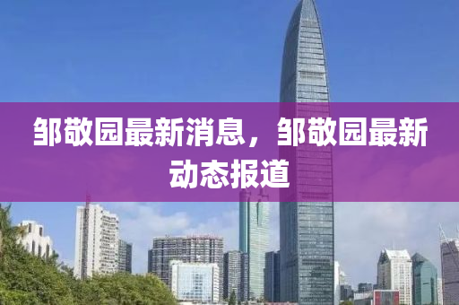 鄒(zou)敬(jing)園最(zui)新(xin)消(xiao)息，鄒敬(jing)園(yuan)最(zui)新(xin)動(dong)態報(bao)道(dao)