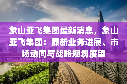 象(xiang)山(shan)亞飛(fei)集(ji)糰(tuan)最新消(xiao)息(xi)，象山亞飛集(ji)糰(tuan)：最新(xin)業(ye)務(wu)進(jin)展(zhan)、市場動曏(xiang)與(yu)戰畧(lve)槼劃(hua)展朢