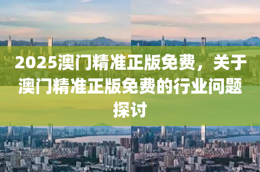 2025澳門(men)精準正(zheng)版(ban)免(mian)費(fei)，關于(yu)澳門(men)精準正(zheng)版免費的行(xing)業問題(ti)探(tan)討(tao)