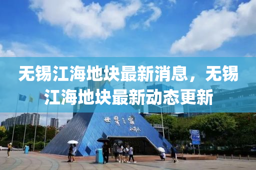 無錫江(jiang)海(hai)地塊(kuai)最新(xin)消息，無錫(xi)江海(hai)地(di)塊(kuai)最新(xin)動(dong)態更新(xin)
