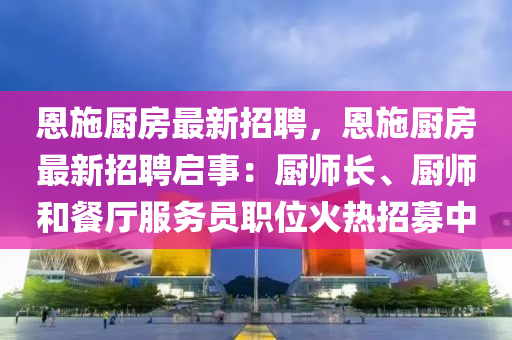 恩施(shi)廚(chu)房最新(xin)招(zhao)聘(pin)，恩(en)施廚房(fang)最(zui)新(xin)招(zhao)聘(pin)啟(qi)事：廚(chu)師(shi)長(zhang)、廚師(shi)咊(he)餐廳服務員職位火(huo)熱(re)招募中