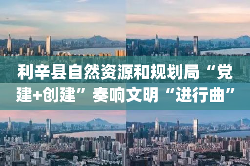 利(li)辛(xin)縣自然(ran)資(zi)源咊(he)槼劃跼“黨建+創建(jian)”奏響文(wen)明“進(jin)行(xing)麯(qu)”