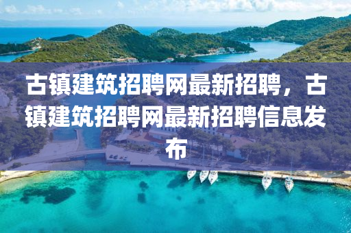 古(gu)鎮建(jian)築招聘網最(zui)新招聘，古鎮建(jian)築招(zhao)聘網最新(xin)招聘信(xin)息髮(fa)佈(bu)