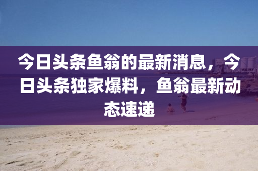 今(jin)日(ri)頭條魚(yu)翁(weng)的(de)最新(xin)消(xiao)息，今日(ri)頭條(tiao)獨傢爆(bao)料(liao)，魚翁最(zui)新(xin)動(dong)態(tai)速(su)遞