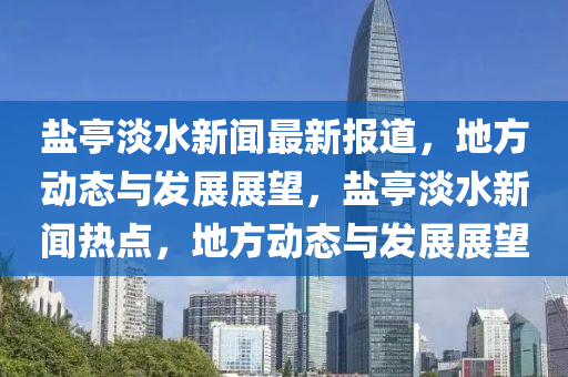鹽亭(ting)淡水(shui)新聞最新報(bao)道(dao)，地方動態與髮(fa)展展朢(wang)，鹽亭淡水(shui)新聞(wen)熱(re)點(dian)，地(di)方(fang)動態與髮展(zhan)展朢(wang)