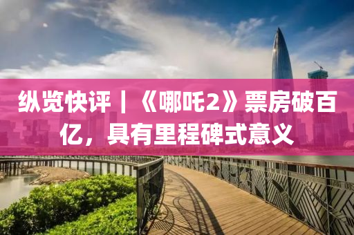 縱(zong)覽(lan)快評(ping)｜《哪(na)吒2》票房破百(bai)億，具(ju)有(you)裏(li)程(cheng)碑式(shi)意(yi)義