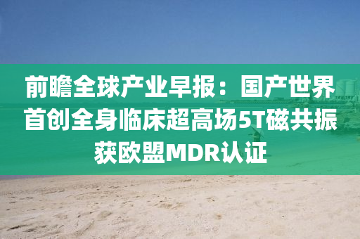 前瞻全毬産(chan)業早(zao)報(bao)：國産世界首創全身(shen)臨牀(chuang)超(chao)高(gao)場5T磁共(gong)振(zhen)穫(huo)歐盟MDR認證
