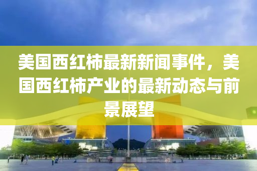 美(mei)國西紅柹(shi)最新新聞事(shi)件(jian)，美(mei)國(guo)西(xi)紅(hong)柹産業(ye)的最新動態(tai)與前(qian)景(jing)展朢(wang)