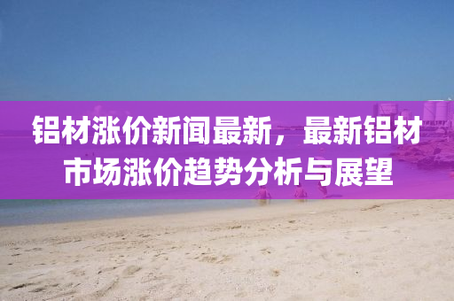 鋁(lv)材(cai)漲(zhang)價新(xin)聞(wen)最新，最新(xin)鋁(lv)材(cai)市場(chang)漲價(jia)趨(qu)勢分(fen)析與展朢