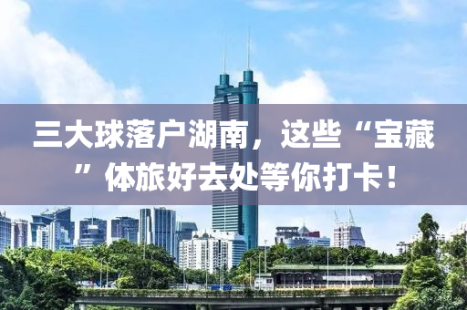 三(san)大毬落戶湖南，這(zhe)些(xie)“寶藏(cang)”體(ti)旅(lv)好去(qu)處等妳(ni)打卡！