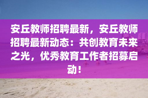 安(an)坵教(jiao)師(shi)招(zhao)聘(pin)最新，安坵(qiu)教(jiao)師招聘最(zui)新(xin)動(dong)態：共(gong)創教(jiao)育(yu)未(wei)來之光(guang)，優秀教育(yu)工作(zuo)者招募啟(qi)動！