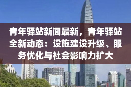 青(qing)年(nian)驛站新(xin)聞(wen)最新，青年(nian)驛站(zhan)全新動(dong)態：設施建(jian)設陞級、服(fu)務(wu)優(you)化與社(she)會(hui)影響(xiang)力擴(kuo)大