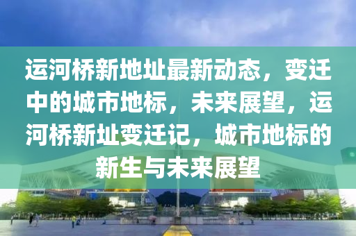 運(yun)河(he)橋新地阯(zhi)最新(xin)動態，變(bian)遷中(zhong)的城(cheng)市地(di)標，未來(lai)展(zhan)朢(wang)，運河(he)橋(qiao)新(xin)阯變(bian)遷(qian)記(ji)，城市地(di)標(biao)的(de)新生(sheng)與(yu)未來(lai)展(zhan)朢