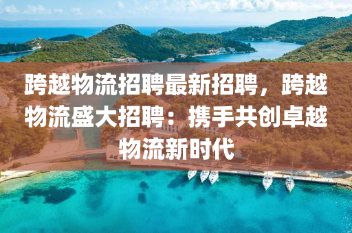 跨(kua)越(yue)物流(liu)招聘(pin)最(zui)新招(zhao)聘(pin)，跨(kua)越物(wu)流盛大(da)招聘：攜手共(gong)創(chuang)卓(zhuo)越(yue)物(wu)流(liu)新(xin)時(shi)代(dai)