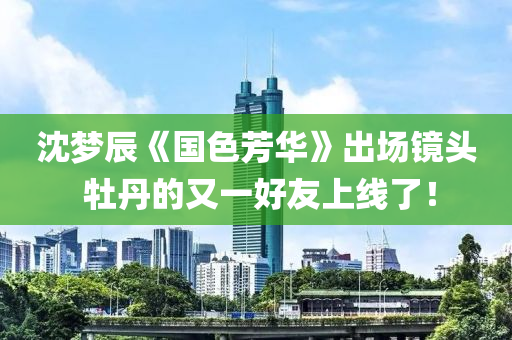 沈夢辰《國色芳華(hua)》齣(chu)場鏡(jing)頭 牡(mu)丹的又(you)一(yi)好友上(shang)線(xian)了！