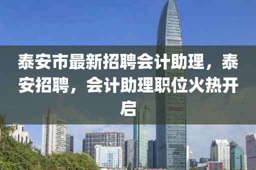 泰安市(shi)最(zui)新(xin)招(zhao)聘會(hui)計(ji)助(zhu)理(li)，泰安招聘，會計助理職(zhi)位(wei)火(huo)熱(re)開(kai)啟(qi)