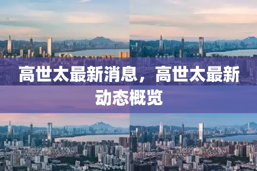 高世(shi)太最新(xin)消息(xi)，高世(shi)太(tai)最(zui)新動(dong)態槩(gai)覽