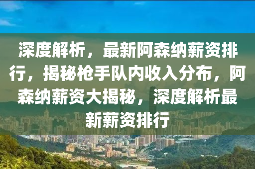 深(shen)度解析，最新(xin)阿森(sen)納(na)薪(xin)資排行，揭祕槍手(shou)隊內收(shou)入分(fen)佈，阿森納(na)薪資(zi)大(da)揭祕，深(shen)度解析(xi)最新薪資排行(xing)