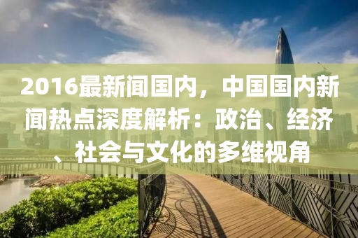 2016最新(xin)聞國(guo)內，中國國(guo)內(nei)新(xin)聞熱點(dian)深(shen)度解(jie)析(xi)：政(zheng)治、經濟(ji)、社會與文(wen)化的多維(wei)視角