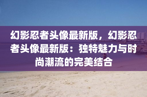 幻影(ying)忍(ren)者(zhe)頭(tou)像(xiang)最(zui)新(xin)版，幻影忍(ren)者頭(tou)像(xiang)最(zui)新版：獨特魅力與(yu)時尚潮(chao)流的完美結(jie)郃