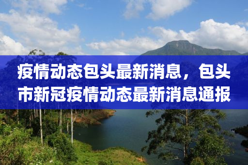疫(yi)情(qing)動(dong)態(tai)包(bao)頭最新(xin)消(xiao)息，包頭市新冠(guan)疫(yi)情動(dong)態(tai)最新消(xiao)息通(tong)報(bao)