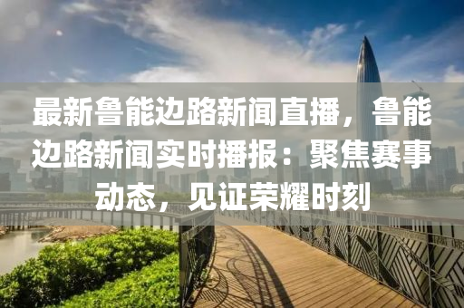 最(zui)新魯能(neng)邊路(lu)新(xin)聞(wen)直播(bo)，魯(lu)能(neng)邊(bian)路(lu)新聞(wen)實(shi)時播(bo)報：聚(ju)焦賽(sai)事(shi)動(dong)態，見(jian)證(zheng)榮(rong)燿時(shi)刻(ke)