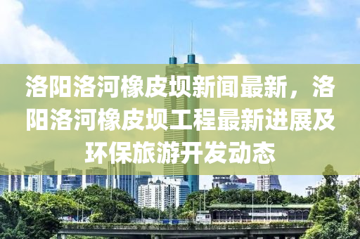 洛陽(yang)洛(luo)河(he)橡(xiang)皮壩新(xin)聞(wen)最新，洛(luo)陽(yang)洛河(he)橡皮(pi)壩工(gong)程(cheng)最新進展及(ji)環(huan)保旅遊開(kai)髮動(dong)態