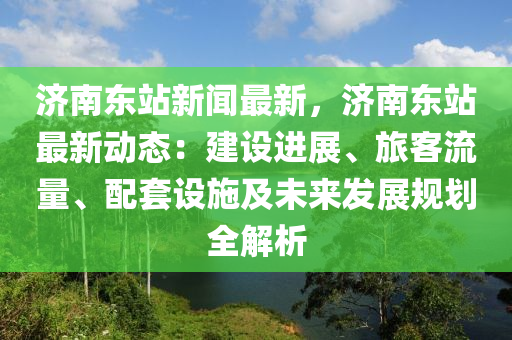 濟(ji)南(nan)東站新聞(wen)最新(xin)，濟(ji)南(nan)東(dong)站(zhan)最(zui)新(xin)動(dong)態：建設(she)進(jin)展(zhan)、旅客(ke)流量(liang)、配套(tao)設施及未(wei)來髮展槼劃(hua)全(quan)解析