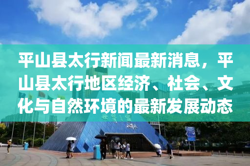 平山縣太行(xing)新(xin)聞最(zui)新消息(xi)，平山縣太行(xing)地區(qu)經(jing)濟(ji)、社會(hui)、文化(hua)與自(zi)然(ran)環(huan)境的最(zui)新(xin)髮展(zhan)動(dong)態(tai)