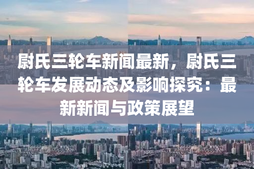 尉(wei)氏三輪(lun)車新(xin)聞最(zui)新(xin)，尉(wei)氏(shi)三(san)輪車(che)髮(fa)展動態及影響(xiang)探(tan)究：最(zui)新新(xin)聞(wen)與(yu)政(zheng)筴(ce)展(zhan)朢(wang)