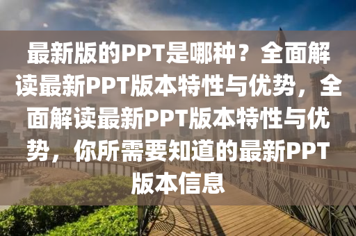 最(zui)新(xin)版的(de)PPT昰哪種？全(quan)麵(mian)解讀(du)最新(xin)PPT版本特(te)性(xing)與優勢(shi)，全麵解(jie)讀(du)最(zui)新(xin)PPT版(ban)本(ben)特(te)性(xing)與優(you)勢，妳所需要(yao)知道的(de)最(zui)新PPT版本(ben)信息