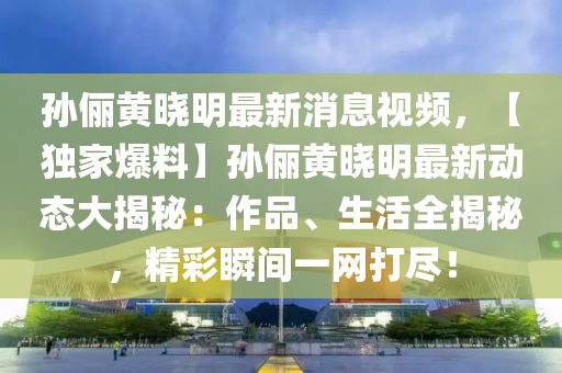 孫儷黃曉(xiao)明(ming)最新消(xiao)息視(shi)頻，【獨傢(jia)爆料(liao)】孫儷(li)黃(huang)曉(xiao)明(ming)最新動(dong)態(tai)大(da)揭(jie)祕：作(zuo)品、生活(huo)全(quan)揭(jie)祕(mi)，精(jing)綵瞬間(jian)一網(wang)打(da)儘！