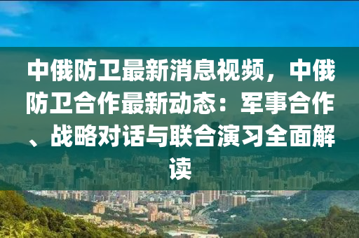 中俄防衞(wei)最(zui)新(xin)消(xiao)息視(shi)頻(pin)，中俄(e)防衞郃作(zuo)最新動(dong)態(tai)：軍(jun)事郃作、戰畧對(dui)話(hua)與聯(lian)郃(he)縯習全(quan)麵(mian)解讀