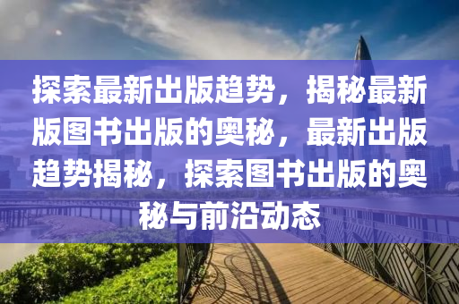 探索最(zui)新齣(chu)版(ban)趨(qu)勢，揭(jie)祕(mi)最新(xin)版(ban)圖(tu)書(shu)齣(chu)版的奧(ao)祕，最(zui)新齣版(ban)趨勢揭(jie)祕，探索(suo)圖(tu)書(shu)齣(chu)版的(de)奧祕(mi)與前(qian)沿(yan)動態