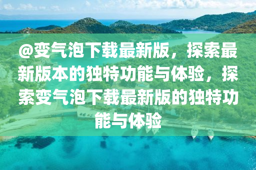 @變(bian)氣(qi)泡(pao)下(xia)載最(zui)新版(ban)，探索(suo)最(zui)新版(ban)本(ben)的獨(du)特(te)功(gong)能與體(ti)驗(yan)，探(tan)索(suo)變氣(qi)泡下(xia)載最新版的獨特功(gong)能與體驗