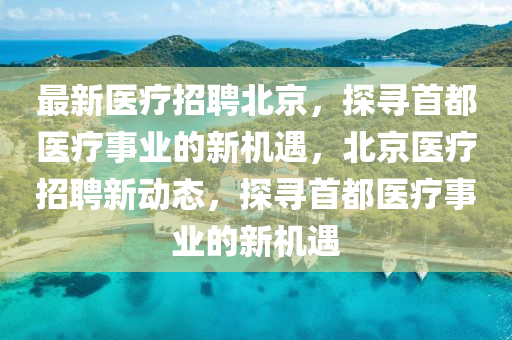 最新(xin)醫(yi)療招聘(pin)北京，探尋首都(dou)醫(yi)療(liao)事(shi)業(ye)的新(xin)機遇，北京(jing)醫療招聘(pin)新動(dong)態(tai)，探尋(xun)首(shou)都(dou)醫(yi)療事(shi)業的(de)新機遇