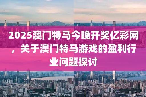 2025澳(ao)門(men)特(te)馬(ma)今(jin)晚(wan)開獎(jiang)億綵網(wang)，關(guan)于澳(ao)門(men)特(te)馬(ma)遊(you)戲的(de)盈(ying)利行業(ye)問(wen)題探討