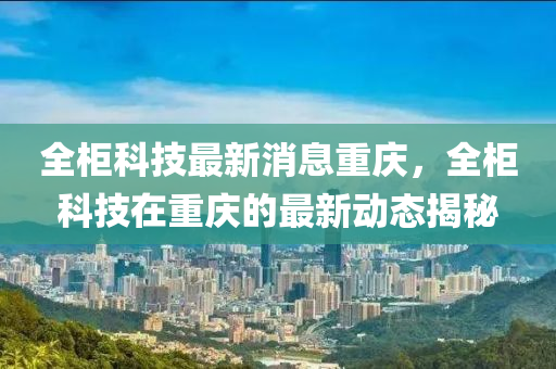 全櫃科技最新消息(xi)重慶，全(quan)櫃科技(ji)在重(zhong)慶(qing)的(de)最新動(dong)態揭祕