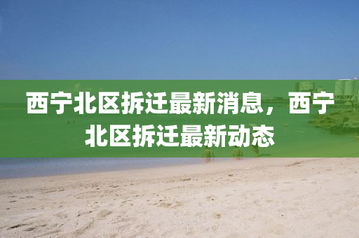 西(xi)寧北(bei)區(qu)拆(chai)遷最新消息(xi)，西寧(ning)北區(qu)拆遷最(zui)新(xin)動(dong)態