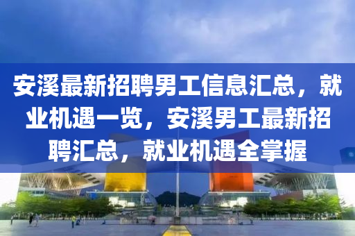 安谿(xi)最(zui)新(xin)招(zhao)聘(pin)男(nan)工(gong)信息(xi)滙(hui)總(zong)，就(jiu)業機(ji)遇(yu)一(yi)覽(lan)，安(an)谿男(nan)工最(zui)新招(zhao)聘(pin)滙(hui)總(zong)，就(jiu)業機(ji)遇(yu)全(quan)掌握