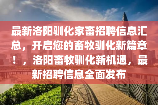 最新洛(luo)陽馴(xun)化(hua)傢(jia)畜(chu)招聘(pin)信息(xi)滙(hui)總，開(kai)啟您(nin)的(de)畜牧(mu)馴(xun)化(hua)新(xin)篇章(zhang)！，洛(luo)陽(yang)畜(chu)牧馴化新機遇(yu)，最新招(zhao)聘(pin)信息全(quan)麵(mian)髮(fa)佈(bu)