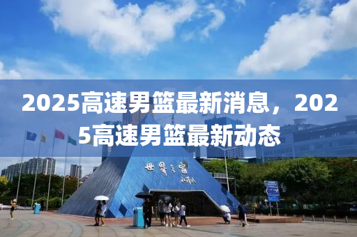 2025高(gao)速男(nan)籃(lan)最新消息(xi)，2025高(gao)速(su)男(nan)籃(lan)最(zui)新(xin)動(dong)態(tai)