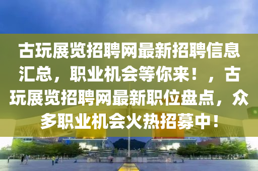 古翫展(zhan)覽招聘(pin)網最新(xin)招聘(pin)信息滙總(zong)，職(zhi)業機(ji)會(hui)等(deng)妳(ni)來！，古翫(wan)展(zhan)覽(lan)招(zhao)聘網(wang)最(zui)新職位(wei)盤點，衆(zhong)多職(zhi)業(ye)機(ji)會(hui)火熱招(zhao)募(mu)中(zhong)！
