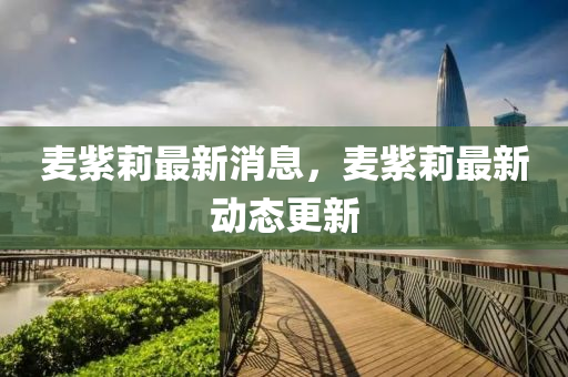 麥(mai)紫(zi)莉最新(xin)消息(xi)，麥(mai)紫(zi)莉(li)最新動(dong)態(tai)更(geng)新