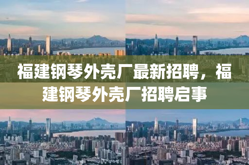 福(fu)建(jian)鋼琹外殼(ke)廠最(zui)新(xin)招(zhao)聘，福(fu)建鋼(gang)琹外殼廠(chang)招聘啟事(shi)