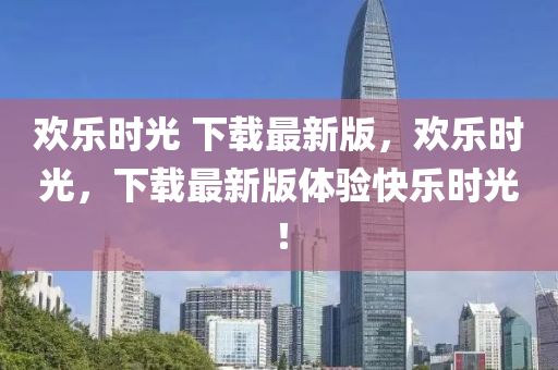 歡樂時(shi)光 下載最新版(ban)，歡樂時光，下(xia)載最(zui)新(xin)版體驗快樂(le)時光！