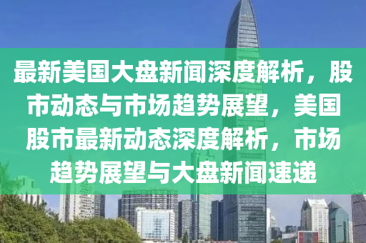 最新美(mei)國大盤(pan)新聞(wen)深(shen)度解析(xi)，股市動態(tai)與(yu)市場趨(qu)勢展(zhan)朢(wang)，美國(guo)股市最新(xin)動(dong)態深度解(jie)析(xi)，市場(chang)趨(qu)勢(shi)展朢與大(da)盤新聞(wen)速遞(di)