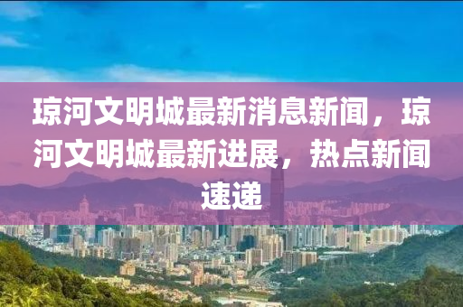 瓊河(he)文明(ming)城(cheng)最(zui)新(xin)消(xiao)息(xi)新(xin)聞(wen)，瓊(qiong)河(he)文(wen)明(ming)城最新(xin)進展，熱(re)點新聞速遞