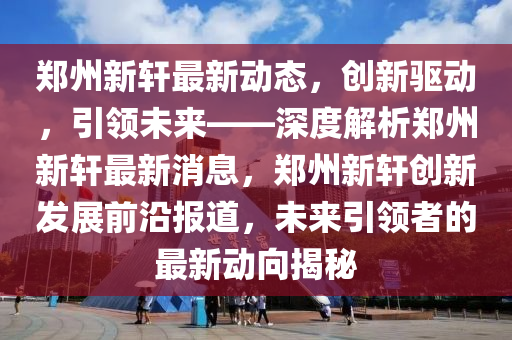 鄭(zheng)州(zhou)新軒最新動(dong)態，創新(xin)驅動，引(yin)領未來(lai)——深(shen)度(du)解析(xi)鄭州(zhou)新軒(xuan)最(zui)新消(xiao)息(xi)，鄭州(zhou)新軒(xuan)創新(xin)髮展(zhan)前沿報道，未(wei)來引(yin)領(ling)者(zhe)的最新動曏揭(jie)祕
